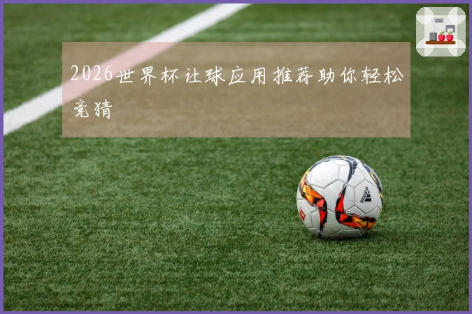 2026世界杯让球应用推荐助你轻松竞猜